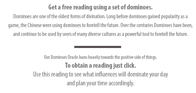 Get a free reading using a set of dominoes. Dominoes are one of the oldest forms of divination. Long before dominoes gained popularity as a game, the Chinese were using dominoes to foretell the future. Over the centuries Dominoes have been, and continue to be used by seers of many diverse cultures as a powerful tool to foretell the future. Our Dominoes Oracle leans heavily towards the positive side of things. 
To obtain a reading just click. Use this reading to see what influences will dominate your day and plan your time accordingly. 