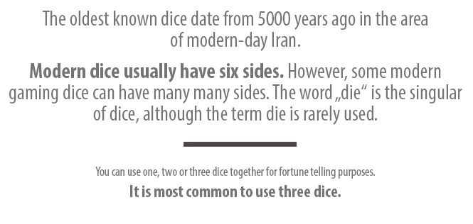 The oldest known dice date from 5000 years ago in the area of modern-day Iran. Modern dice usually have six sides. However, some modern gaming dice can have many many sides. The word „die“ is the singular of dice, although the term die is rarely used. You can use one, two or three dice together for fortune telling purposes. It is most common to use three dice.