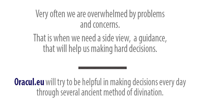 Very often we are overwhelmed by problems and concerns. That is when we need a side view, a guidance, that will help us making hard decisions. Oracul.eu will try to be helpful in making decisions every day 
through several ancient method of divination.