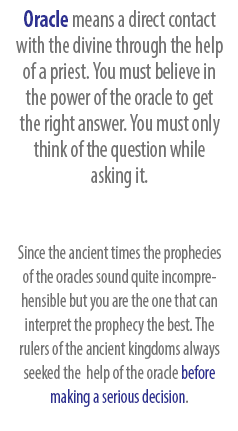 Oracle means a direct contact with the divine through the help of a priest. You must believe in the power of the oracle to get the right answer. You must only think of the question while asking it. Since the ancient times the prophecies of the oracles sound quite incomprehensible but you are the one that can interpret the prophecy the best. The rulers of the ancient kingdoms always seeked the  help of the oracle before making a serious decision.
