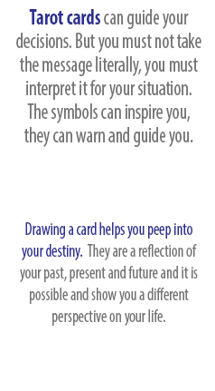 Tarot cards can guide your decisions. But you must not take the message literally, you must interpret it for your situation.  The symbols can inspire you, they can warn and guide you. Drawing a card helps you peep into your destiny.  They are a reflection of your past, present and future and it is possible and show you a different perspective on your life.