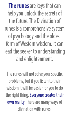 The runes are keys that can help you unlock the secrets of the future. The Divination of  runes is a comprehensive system of psychology and the oldest form of Western wisdom. It can lead the seeker to understanding and enlightenment. The runes will not solve your specific problems, but if you listen to their wisdom it will be easier for you to do the right thing. Everyone creates their own reality. There are many ways of divination with runes.