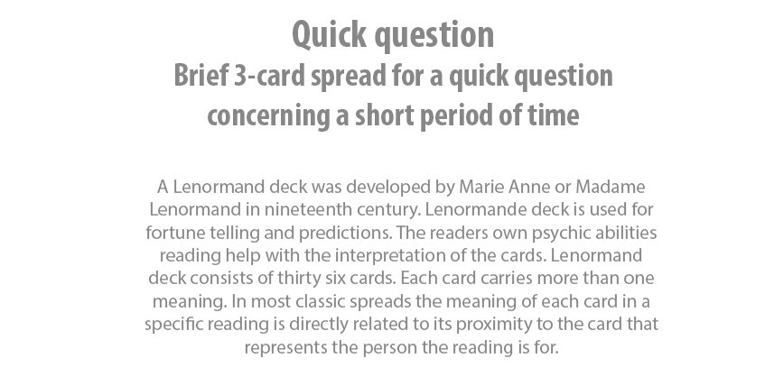Quick question Brief 3-card spread for a quick question concerning a short period of time. A Lenormand deck was developed by Marie Anne or Madame Lenormand in nineteenth century. Lenormande deck is used for fortune telling and predictions. The readers own psychic abilities reading help with the interpretation of the cards. Lenormand deck consists of thirty six cards. Each card carries more than one meaning. In most classic spreads the meaning of each card in a specific reading is directly related to its proximity to the card that represents the person the reading is for.