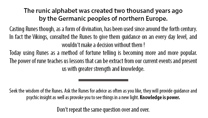 The runic alphabet was created two thousand years ago by the Germanic peoples of northern Europe. Casting Runes though, as a form of divination, has been used since around the forth century. In fact the Vikings, consulted the Runes to give them guidance on an every day level, and wouldn‘t make a decision without them! Today using Runes as a method of fortune telling is becoming more and more popular. The power of rune teaches us lessons that can be extract from our current events and present us with greater strength and knowledge. Seek the wisdom of the Runes. Ask the Runes for advice as often as you like, they will provide guidance and psychic insight as well as provoke you to see things in a new light. Knowledge is power. Don‘t repeat the same question over and over.